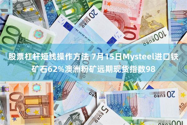 股票杠杆短线操作方法 7月15日Mysteel进口铁矿石62%澳洲粉矿远期现货指数98
